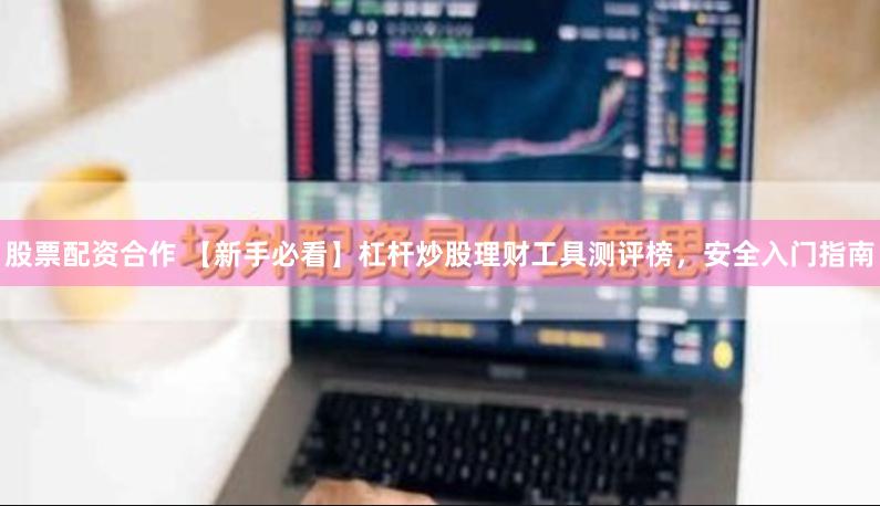 股票配资合作 【新手必看】杠杆炒股理财工具测评榜，安全入门指南